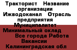 Тракторист › Название организации ­ Ижводоканал › Отрасль предприятия ­ Муниципалитет › Минимальный оклад ­ 13 000 - Все города Работа » Вакансии   . Калининградская обл.,Советск г.